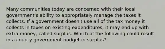 Many communities today are concerned with their local government's ability to appropriately manage the taxes it collects. If a government doesn't use all of the tax money it collects in taxes on existing expenditures, it may end up with extra money, called surplus. Which of the following could result in a county government budget in surplus?