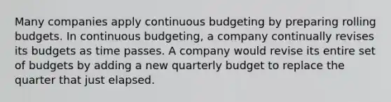 Many companies apply continuous budgeting by preparing rolling budgets. In continuous budgeting, a company continually revises its budgets as time passes. A company would revise its entire set of budgets by adding a new quarterly budget to replace the quarter that just elapsed.