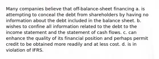 Many companies believe that off-balance-sheet financing a. is attempting to conceal the debt from shareholders by having no information about the debt included in the balance sheet. b. wishes to confine all information related to the debt to the income statement and the statement of cash flows. c. can enhance the quality of its financial position and perhaps permit credit to be obtained more readily and at less cost. d. is in violation of IFRS.