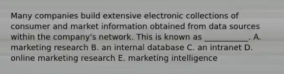 Many companies build extensive electronic collections of consumer and market information obtained from data sources within the​ company's network. This is known as​ ___________. A. marketing research B. an internal database C. an intranet D. online marketing research E. marketing intelligence