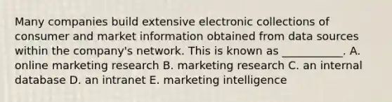 Many companies build extensive electronic collections of consumer and market information obtained from data sources within the​ company's network. This is known as​ ___________. A. online marketing research B. marketing research C. an internal database D. an intranet E. marketing intelligence