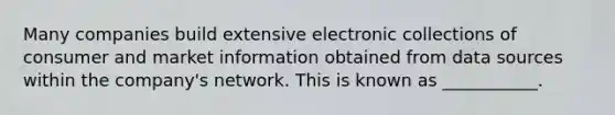 Many companies build extensive electronic collections of consumer and market information obtained from data sources within the​ company's network. This is known as​ ___________.