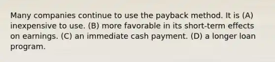 Many companies continue to use the payback method. It is (A) inexpensive to use. (B) more favorable in its short-term effects on earnings. (C) an immediate cash payment. (D) a longer loan program.