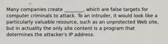 Many companies create ________, which are false targets for computer criminals to attack. To an intruder, it would look like a particularly valuable resource, such as an unprotected Web site, but in actuality the only site content is a program that determines the attacker's IP address.