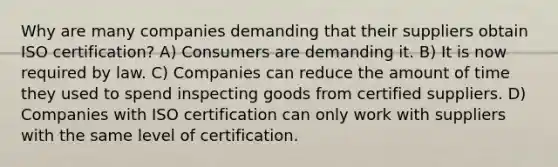 Why are many companies demanding that their suppliers obtain ISO certification? A) Consumers are demanding it. B) It is now required by law. C) Companies can reduce the amount of time they used to spend inspecting goods from certified suppliers. D) Companies with ISO certification can only work with suppliers with the same level of certification.