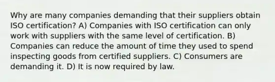 Why are many companies demanding that their suppliers obtain ISO certification? A) Companies with ISO certification can only work with suppliers with the same level of certification. B) Companies can reduce the amount of time they used to spend inspecting goods from certified suppliers. C) Consumers are demanding it. D) It is now required by law.