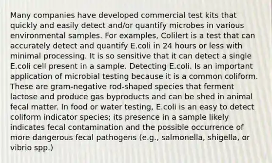 Many companies have developed commercial test kits that quickly and easily detect and/or quantify microbes in various environmental samples. For examples, Colilert is a test that can accurately detect and quantify E.coli in 24 hours or less with minimal processing. It is so sensitive that it can detect a single E.coli cell present in a sample. Detecting E.coli. Is an important application of microbial testing because it is a common coliform. These are gram-negative rod-shaped species that ferment lactose and produce gas byproducts and can be shed in animal fecal matter. In food or water testing, E.coli is an easy to detect coliform indicator species; its presence in a sample likely indicates fecal contamination and the possible occurrence of more dangerous fecal pathogens (e.g., salmonella, shigella, or vibrio spp.)