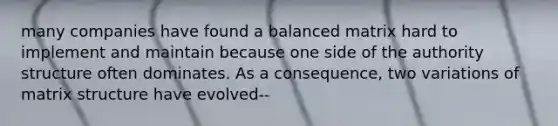many companies have found a balanced matrix hard to implement and maintain because one side of the authority structure often dominates. As a consequence, two variations of matrix structure have evolved--