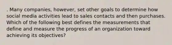 . Many companies, however, set other goals to determine how social media activities lead to sales contacts and then purchases. Which of the following best defines the measurements that define and measure the progress of an organization toward achieving its objectives?