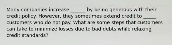 Many companies increase ______ by being generous with their credit policy. However, they sometimes extend credit to _____ customers who do not pay. What are some steps that customers can take to minimize losses due to bad debts while relaxing credit standards?