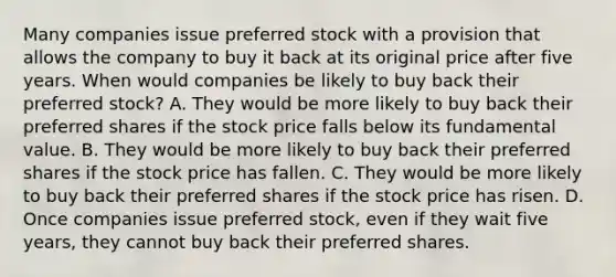 Many companies issue preferred stock with a provision that allows the company to buy it back at its original price after five years. When would companies be likely to buy back their preferred​ stock? A. They would be more likely to buy back their preferred shares if the stock price falls below its fundamental value. B. They would be more likely to buy back their preferred shares if the stock price has fallen. C. They would be more likely to buy back their preferred shares if the stock price has risen. D. Once companies issue preferred​ stock, even if they wait five​ years, they cannot buy back their preferred shares.