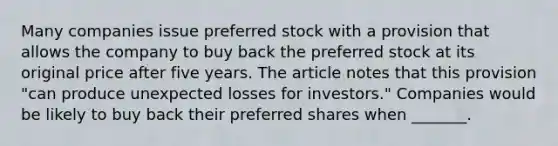 Many companies issue preferred stock with a provision that allows the company to buy back the preferred stock at its original price after five years. The article notes that this provision​ "can produce unexpected losses for​ investors." Companies would be likely to buy back their preferred shares when​ _______.