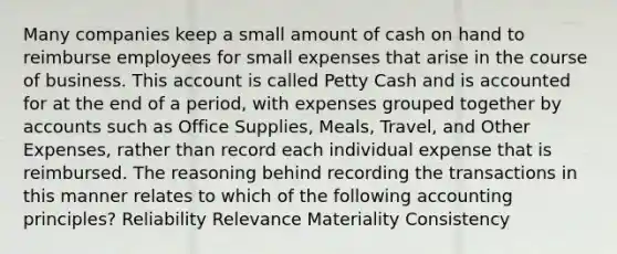 Many companies keep a small amount of cash on hand to reimburse employees for small expenses that arise in the course of business. This account is called Petty Cash and is accounted for at the end of a period, with expenses grouped together by accounts such as Office Supplies, Meals, Travel, and Other Expenses, rather than record each individual expense that is reimbursed. The reasoning behind recording the transactions in this manner relates to which of the following accounting principles? Reliability Relevance Materiality Consistency