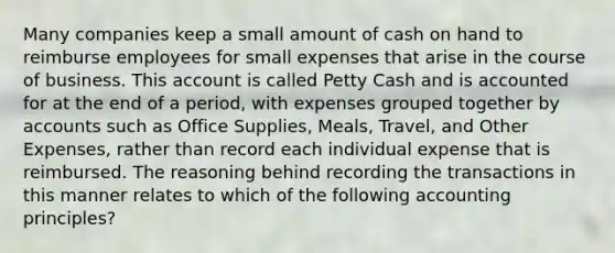 Many companies keep a small amount of cash on hand to reimburse employees for small expenses that arise in the course of business. This account is called Petty Cash and is accounted for at the end of a period, with expenses grouped together by accounts such as Office Supplies, Meals, Travel, and Other Expenses, rather than record each individual expense that is reimbursed. The reasoning behind recording the transactions in this manner relates to which of the following accounting principles?