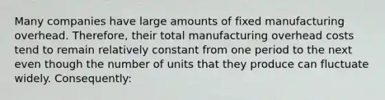 Many companies have large amounts of fixed manufacturing overhead. Therefore, their total manufacturing overhead costs tend to remain relatively constant from one period to the next even though the number of units that they produce can fluctuate widely. Consequently: