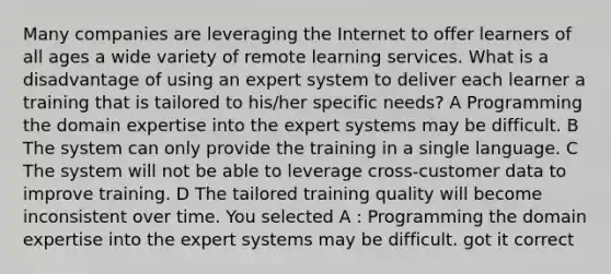 Many companies are leveraging the Internet to offer learners of all ages a wide variety of remote learning services. What is a disadvantage of using an expert system to deliver each learner a training that is tailored to his/her specific needs? A Programming the domain expertise into the expert systems may be difficult. B The system can only provide the training in a single language. C The system will not be able to leverage cross-customer data to improve training. D The tailored training quality will become inconsistent over time. You selected A : Programming the domain expertise into the expert systems may be difficult. got it correct