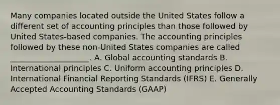 Many companies located outside the United States follow a different set of accounting principles than those followed by United States-based companies. The accounting principles followed by these non-United States companies are called ____________________. A. Global accounting standards B. International principles C. Uniform accounting principles D. International Financial Reporting Standards (IFRS) E. Generally Accepted Accounting Standards (GAAP)