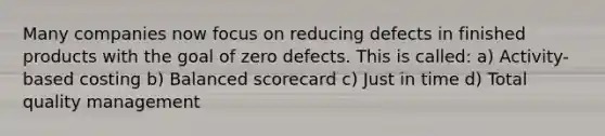 Many companies now focus on reducing defects in finished products with the goal of zero defects. This is called: a) Activity-based costing b) Balanced scorecard c) Just in time d) Total quality management