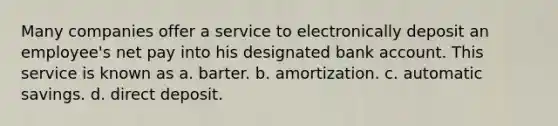 Many companies offer a service to electronically deposit an employee's net pay into his designated bank account. This service is known as a. barter. b. amortization. c. automatic savings. d. direct deposit.