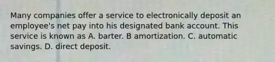 Many companies offer a service to electronically deposit an employee's net pay into his designated bank account. This service is known as A. barter. B amortization. C. automatic savings. D. direct deposit.