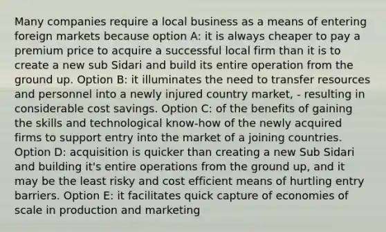 Many companies require a local business as a means of entering foreign markets because option A: it is always cheaper to pay a premium price to acquire a successful local firm than it is to create a new sub Sidari and build its entire operation from the ground up. Option B: it illuminates the need to transfer resources and personnel into a newly injured country market, - resulting in considerable cost savings. Option C: of the benefits of gaining the skills and technological know-how of the newly acquired firms to support entry into the market of a joining countries. Option D: acquisition is quicker than creating a new Sub Sidari and building it's entire operations from the ground up, and it may be the least risky and cost efficient means of hurtling entry barriers. Option E: it facilitates quick capture of economies of scale in production and marketing