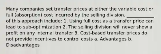 Many companies set transfer prices at either the variable cost or full (absorption) cost incurred by the selling division. ____________ of this approach include: 1. Using full cost as a transfer price can lead to sub-optimization 2. The selling division will never show a profit on any internal transfer 3. Cost-based transfer prices do not provide incentives to control costs a. Advantages b. Disadvantages