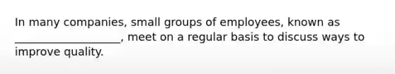 In many companies, small groups of employees, known as ___________________, meet on a regular basis to discuss ways to improve quality.