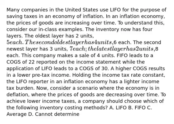 Many companies in the United States use LIFO for the purpose of saving taxes in an economy of inflation. In an inflation economy, the prices of goods are increasing over time. To understand this, consider our in-class examples. The inventory now has four layers. The oldest layer has 2 units, 5 each. The second oldest layer has 4 units,6 each. The second newest layer has 3 units, 7 each; the latest layer has 2 units,8 each. This company makes a sale of 4 units. FIFO leads to a COGS of 22 reported on the income statement while the application of LIFO leads to a COGS of 30. A higher COGS results in a lower pre-tax income. Holding the income tax rate constant, the LIFO reporter in an inflation economy has a lighter income tax burden. Now, consider a scenario where the economy is in deflation, where the prices of goods are decreasing over time. To achieve lower income taxes, a company should choose which of the following inventory costing methods? A. LIFO B. FIFO C. Average D. Cannot determine