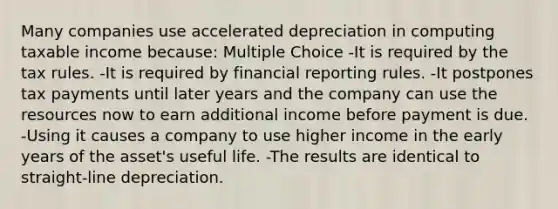 Many companies use accelerated depreciation in computing taxable income because: Multiple Choice -It is required by the tax rules. -It is required by financial reporting rules. -It postpones tax payments until later years and the company can use the resources now to earn additional income before payment is due. -Using it causes a company to use higher income in the early years of the asset's useful life. -The results are identical to straight-line depreciation.