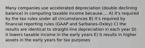 Many companies use accelerated depreciation (double declining balance) in computing taxable income because.... A) it's required by the tax rules under all circumstances B) it's required by financial reporting rules (GAAP and Sarbanes-Oxley) C) the results are identical to straight-line depreciation in each year D) it lowers taxable income in the early years E) it results in higher assets in the early years for tax purposes