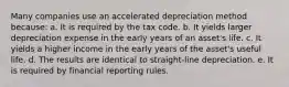 Many companies use an accelerated depreciation method because: a. It is required by the tax code. b. It yields larger depreciation expense in the early years of an asset's life. c. It yields a higher income in the early years of the asset's useful life. d. The results are identical to straight-line depreciation. e. It is required by financial reporting rules.