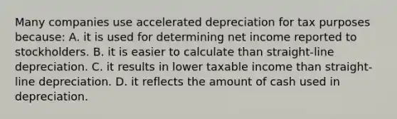 Many companies use accelerated depreciation for tax purposes because: A. it is used for determining net income reported to stockholders. B. it is easier to calculate than straight-line depreciation. C. it results in lower taxable income than straight-line depreciation. D. it reflects the amount of cash used in depreciation.