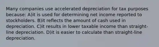 Many companies use accelerated depreciation for tax purposes because: A)it is used for determining net income reported to stockholders. B)it reflects the amount of cash used in depreciation. C)it results in lower taxable income than straight-line depreciation. D)it is easier to calculate than straight-line depreciation.