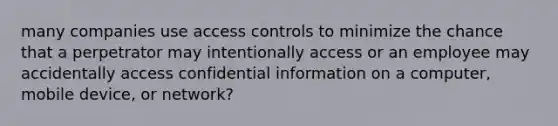 many companies use access controls to minimize the chance that a perpetrator may intentionally access or an employee may accidentally access confidential information on a computer, mobile device, or network?