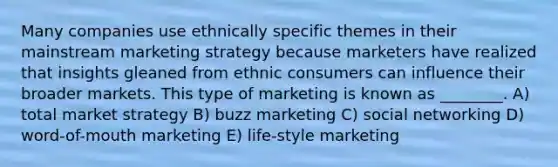 Many companies use ethnically specific themes in their mainstream marketing strategy because marketers have realized that insights gleaned from ethnic consumers can influence their broader markets. This type of marketing is known as ________. A) total market strategy B) buzz marketing C) social networking D) word-of-mouth marketing E) life-style marketing