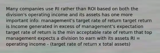 Many companies use RI rather than ROI based on both the division's operating income and its assets has one more important info: management's target rate of return target return is Income generated in excess of management's expectation target rate of return is the min acceptable rate of return that top management expects a division to earn with its assets RI = operating income - (target rate of return x total assets)