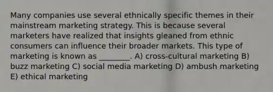 Many companies use several ethnically specific themes in their mainstream marketing strategy. This is because several marketers have realized that insights gleaned from ethnic consumers can influence their broader markets. This type of marketing is known as ________. A) cross-cultural marketing B) buzz marketing C) social media marketing D) ambush marketing E) ethical marketing