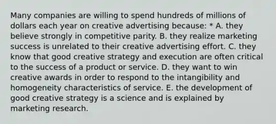 Many companies are willing to spend hundreds of millions of dollars each year on creative advertising because: * A. they believe strongly in competitive parity. B. they realize marketing success is unrelated to their creative advertising effort. C. they know that good creative strategy and execution are often critical to the success of a product or service. D. they want to win creative awards in order to respond to the intangibility and homogeneity characteristics of service. E. the development of good creative strategy is a science and is explained by marketing research.