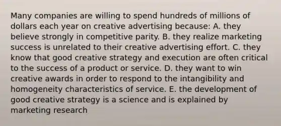 Many companies are willing to spend hundreds of millions of dollars each year on creative advertising because: A. they believe strongly in competitive parity. B. they realize marketing success is unrelated to their creative advertising effort. C. they know that good creative strategy and execution are often critical to the success of a product or service. D. they want to win creative awards in order to respond to the intangibility and homogeneity characteristics of service. E. the development of good creative strategy is a science and is explained by marketing research