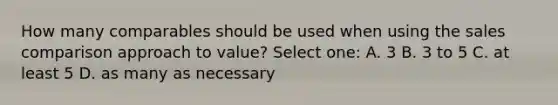 How many comparables should be used when using the sales comparison approach to value? Select one: A. 3 B. 3 to 5 C. at least 5 D. as many as necessary