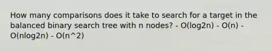 How many comparisons does it take to search for a target in the balanced binary search tree with n nodes? - O(log2n) - O(n) - O(nlog2n) - O(n^2)