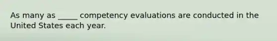 As many as _____ competency evaluations are conducted in the United States each year.