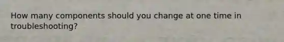 How many components should you change at one time in troubleshooting?