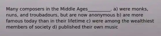 Many composers in the Middle Ages__________. a) were monks, nuns, and troubadours, but are now anonymous b) are more famous today than in their lifetime c) were among the wealthiest members of society d) published their own music