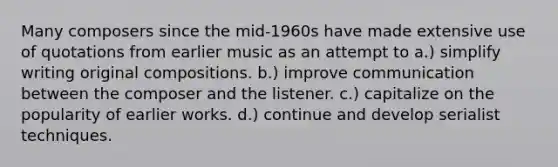 Many composers since the mid-1960s have made extensive use of quotations from earlier music as an attempt to a.) simplify writing original compositions. b.) improve communication between the composer and the listener. c.) capitalize on the popularity of earlier works. d.) continue and develop serialist techniques.