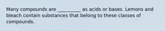 Many compounds are __________ as acids or bases. Lemons and bleach contain substances that belong to these classes of compounds.