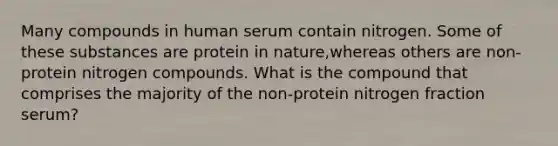 Many compounds in human serum contain nitrogen. Some of these substances are protein in nature,whereas others are non-protein nitrogen compounds. What is the compound that comprises the majority of the non-protein nitrogen fraction serum?