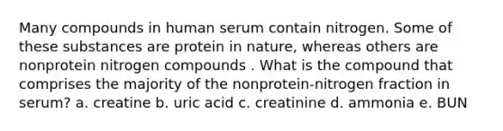 Many compounds in human serum contain nitrogen. Some of these substances are protein in nature, whereas others are nonprotein nitrogen compounds . What is the compound that comprises the majority of the nonprotein-nitrogen fraction in serum? a. creatine b. uric acid c. creatinine d. ammonia e. BUN