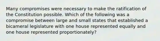 Many compromises were necessary to make the ratification of the Constitution possible. Which of the following was a compromise between large and small states that established a bicameral legislature with one house represented equally and one house represented proportionately?