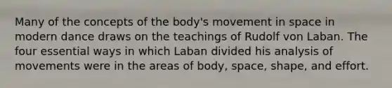 Many of the concepts of the body's movement in space in modern dance draws on the teachings of Rudolf von Laban. The four essential ways in which Laban divided his analysis of movements were in the areas of body, space, shape, and effort.